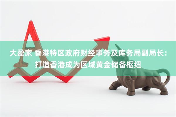大盈家 香港特区政府财经事务及库务局副局长：打造香港成为区域黄金储备枢纽
